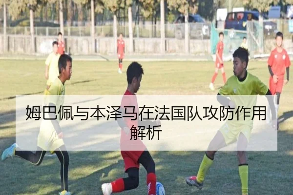 姆巴佩与本泽马在法国队攻防作用解析